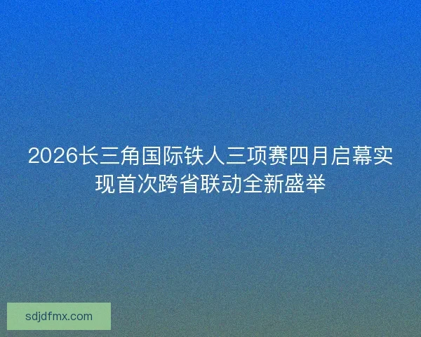 2026长三角国际铁人三项赛四月启幕实现首次跨省联动全新盛举