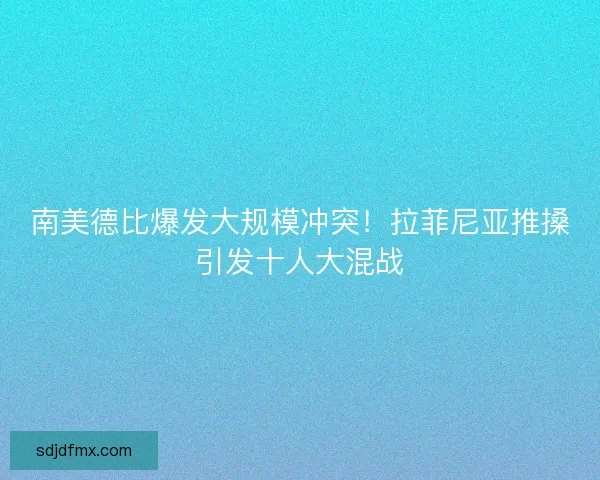 南美德比爆发大规模冲突！拉菲尼亚推搡引发十人大混战