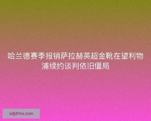 哈兰德赛季报销萨拉赫英超金靴在望利物浦续约谈判依旧僵局
